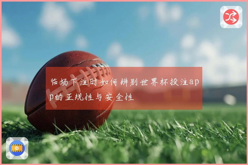 临场下注时如何辨别世界杯投注app的正规性与安全性